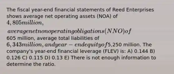 The fiscal year-end financial statements of Reed Enterprises shows average net operating assets (NOA) of 4,805 million, average net nonoperating obligations (NNO) of605 million, average total liabilities of 6,343 million, and year-end equity of5,250 million. The company's year-end financial leverage (FLEV) is: A) 0.144 B) 0.126 C) 0.115 D) 0.13 E) There is not enough information to determine the ratio.