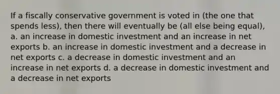 If a fiscally conservative government is voted in (the one that spends less), then there will eventually be (all else being equal), a. an increase in domestic investment and an increase in net exports b. an increase in domestic investment and a decrease in net exports c. a decrease in domestic investment and an increase in net exports d. a decrease in domestic investment and a decrease in net exports