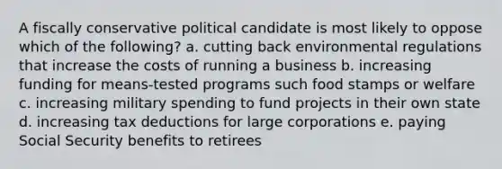 A fiscally conservative political candidate is most likely to oppose which of the following? a. cutting back environmental regulations that increase the costs of running a business b. increasing funding for means-tested programs such food stamps or welfare c. increasing military spending to fund projects in their own state d. increasing tax deductions for large corporations e. paying Social Security benefits to retirees