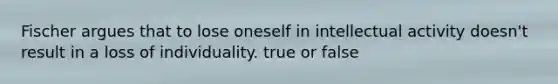 Fischer argues that to lose oneself in intellectual activity doesn't result in a loss of individuality. true or false