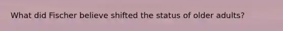 What did Fischer believe shifted the status of older adults?