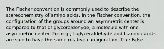 The Fischer convention is commonly used to describe the stereochemistry of amino acids. In the Fischer convention, the configuration of the groups around an asymmetric center is compared to that of glyceraldehyde, a molecule with one asymmetric center. For e.g., L-glyceraldehyde and L-amino acids are said to have the same relative configuration. True False