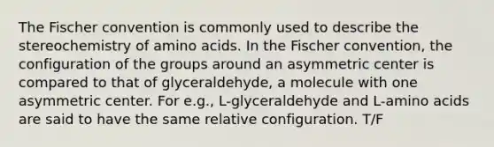 The Fischer convention is commonly used to describe the stereochemistry of amino acids. In the Fischer convention, the configuration of the groups around an asymmetric center is compared to that of glyceraldehyde, a molecule with one asymmetric center. For e.g., L-glyceraldehyde and L-amino acids are said to have the same relative configuration. T/F