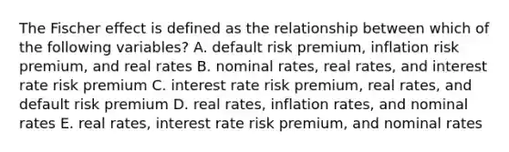 The Fischer effect is defined as the relationship between which of the following variables? A. default risk premium, inflation risk premium, and real rates B. nominal rates, real rates, and interest rate risk premium C. interest rate risk premium, real rates, and default risk premium D. real rates, inflation rates, and nominal rates E. real rates, interest rate risk premium, and nominal rates