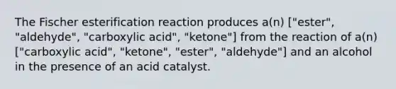 The Fischer esterification reaction produces a(n) ["ester", "aldehyde", "carboxylic acid", "ketone"] from the reaction of a(n) ["carboxylic acid", "ketone", "ester", "aldehyde"] and an alcohol in the presence of an acid catalyst.