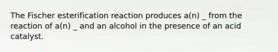 The Fischer esterification reaction produces a(n) _ from the reaction of a(n) _ and an alcohol in the presence of an acid catalyst.