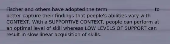 Fischer and others have adopted the term _____________ _____ to better capture their findings that people's abilities vary with CONTEXT, With a SUPPORTIVE CONTEXT, people can perform at an optimal level of skill whereas LOW LEVELS OF SUPPORT can result in slow linear acquisition of skills.