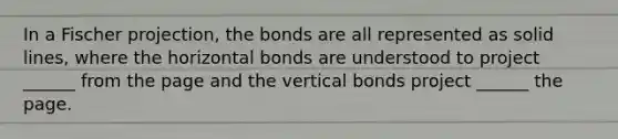 In a Fischer projection, the bonds are all represented as solid lines, where the horizontal bonds are understood to project ______ from the page and the vertical bonds project ______ the page.