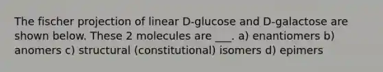 The fischer projection of linear D-glucose and D-galactose are shown below. These 2 molecules are ___. a) enantiomers b) anomers c) structural (constitutional) isomers d) epimers