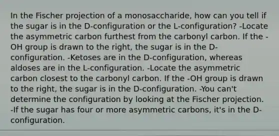 In the Fischer projection of a monosaccharide, how can you tell if the sugar is in the D-configuration or the L-configuration? -Locate the asymmetric carbon furthest from the carbonyl carbon. If the -OH group is drawn to the right, the sugar is in the D-configuration. -Ketoses are in the D-configuration, whereas aldoses are in the L-configuration. -Locate the asymmetric carbon closest to the carbonyl carbon. If the -OH group is drawn to the right, the sugar is in the D-configuration. -You can't determine the configuration by looking at the Fischer projection. -If the sugar has four or more asymmetric carbons, it's in the D-configuration.