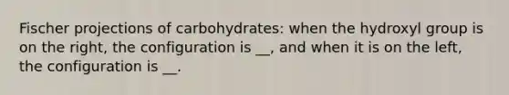 Fischer projections of carbohydrates: when the hydroxyl group is on the right, the configuration is __, and when it is on the left, the configuration is __.