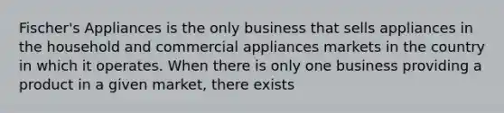 Fischer's Appliances is the only business that sells appliances in the household and commercial appliances markets in the country in which it operates. When there is only one business providing a product in a given market, there exists