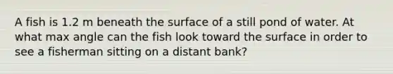 A fish is 1.2 m beneath the surface of a still pond of water. At what max angle can the fish look toward the surface in order to see a fisherman sitting on a distant bank?