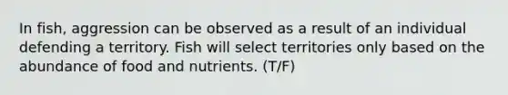 In fish, aggression can be observed as a result of an individual defending a territory. Fish will select territories only based on the abundance of food and nutrients. (T/F)