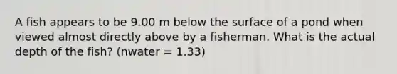 A fish appears to be 9.00 m below the surface of a pond when viewed almost directly above by a fisherman. What is the actual depth of the fish? (nwater = 1.33)