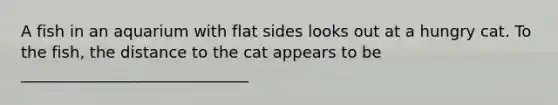 A fish in an aquarium with flat sides looks out at a hungry cat. To the fish, the distance to the cat appears to be _____________________________