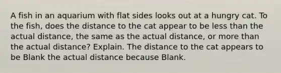 A fish in an aquarium with flat sides looks out at a hungry cat. To the fish, does the distance to the cat appear to be less than the actual distance, the same as the actual distance, or more than the actual distance? Explain. The distance to the cat appears to be Blank the actual distance because Blank.