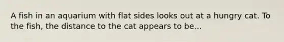 A fish in an aquarium with flat sides looks out at a hungry cat. To the fish, the distance to the cat appears to be...