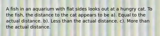 A fish in an aquarium with flat sides looks out at a hungry cat. To the fish, the distance to the cat appears to be a). Equal to the actual distance. b). Less than the actual distance. c). More than the actual distance.