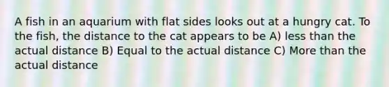 A fish in an aquarium with flat sides looks out at a hungry cat. To the fish, the distance to the cat appears to be A) less than the actual distance B) Equal to the actual distance C) More than the actual distance