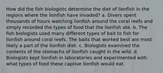 How did the fish biologists determine the diet of lionfish in the regions where the lionfish have invaded? a. Divers spent thousands of hours watching lionfish around the coral reefs and simply recorded the types of food that the lionfish ate. b. The fish biologists used many different types of bait to fish for lionfish around coral reefs. The baits that worked best are most likely a part of the lionfish diet. c. Biologists examined the contents of the stomachs of lionfish caught in the wild. d. Biologists kept lionfish in laboratories and experimented with what types of food these captive lionfish would eat.