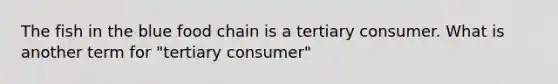 The fish in the blue food chain is a tertiary consumer. What is another term for "tertiary consumer"