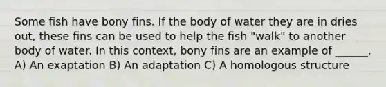 Some fish have bony fins. If the body of water they are in dries out, these fins can be used to help the fish "walk" to another body of water. In this context, bony fins are an example of ______. A) An exaptation B) An adaptation C) A homologous structure