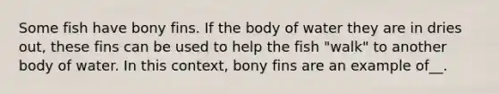 Some fish have bony fins. If the body of water they are in dries out, these fins can be used to help the fish "walk" to another body of water. In this context, bony fins are an example of__.