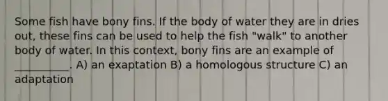 Some fish have bony fins. If the body of water they are in dries out, these fins can be used to help the fish "walk" to another body of water. In this context, bony fins are an example of __________. A) an exaptation B) a homologous structure C) an adaptation