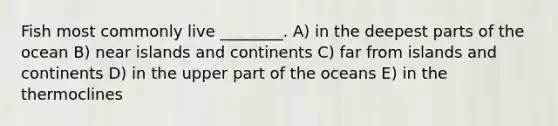 Fish most commonly live ________. A) in the deepest parts of the ocean B) near islands and continents C) far from islands and continents D) in the upper part of the oceans E) in the thermoclines