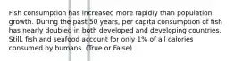 Fish consumption has increased more rapidly than population growth. During the past 50 years, per capita consumption of fish has nearly doubled in both developed and developing countries. Still, fish and seafood account for only 1% of all calories consumed by humans. (True or False)