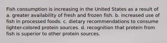 Fish consumption is increasing in the United States as a result of a. greater availability of fresh and frozen fish. b. increased use of fish in processed foods. c. dietary recommendations to consume lighter-colored protein sources. d. recognition that protein from fish is superior to other protein sources.