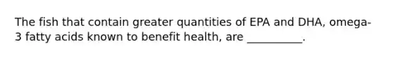 The fish that contain greater quantities of EPA and DHA, omega-3 fatty acids known to benefit health, are __________.