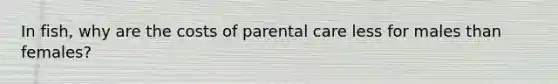 In fish, why are the costs of parental care less for males than females?