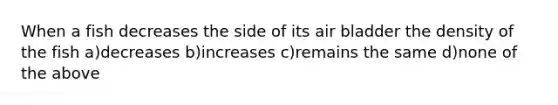 When a fish decreases the side of its air bladder the density of the fish a)decreases b)increases c)remains the same d)none of the above