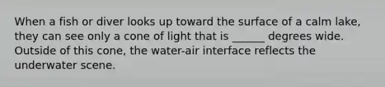 When a fish or diver looks up toward the surface of a calm lake, they can see only a cone of light that is ______ degrees wide. Outside of this cone, the water-air interface reflects the underwater scene.