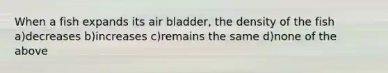 When a fish expands its air bladder, the density of the fish a)decreases b)increases c)remains the same d)none of the above