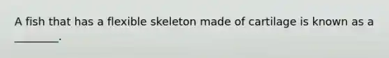 A fish that has a flexible skeleton made of cartilage is known as a ________.