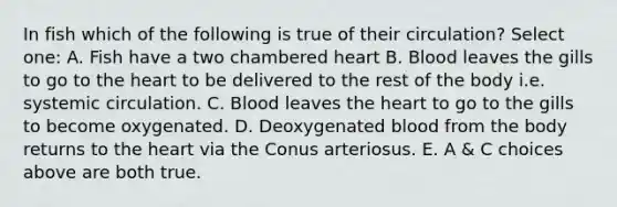 In fish which of the following is true of their circulation? Select one: A. Fish have a two chambered heart B. Blood leaves the gills to go to the heart to be delivered to the rest of the body i.e. systemic circulation. C. Blood leaves the heart to go to the gills to become oxygenated. D. Deoxygenated blood from the body returns to the heart via the Conus arteriosus. E. A & C choices above are both true.