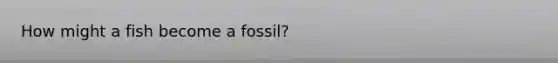 How might a fish become a fossil?