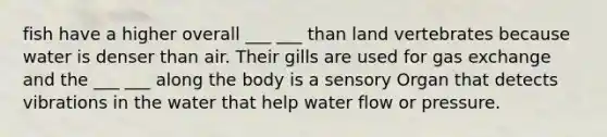 fish have a higher overall ___ ___ than land vertebrates because water is denser than air. Their gills are used for gas exchange and the ___ ___ along the body is a sensory Organ that detects vibrations in the water that help water flow or pressure.