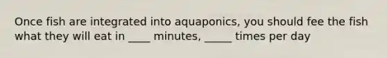 Once fish are integrated into aquaponics, you should fee the fish what they will eat in ____ minutes, _____ times per day