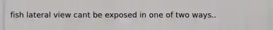 fish lateral view cant be exposed in one of two ways..
