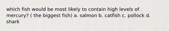 which fish would be most likely to contain high levels of mercury? ( the biggest fish) a. salmon b. catfish c. pollock d. shark