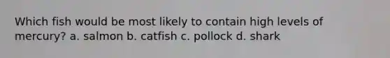 Which fish would be most likely to contain high levels of mercury? a. salmon b. catfish c. pollock d. shark