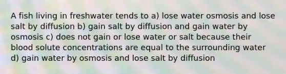 A fish living in freshwater tends to a) lose water osmosis and lose salt by diffusion b) gain salt by diffusion and gain water by osmosis c) does not gain or lose water or salt because their blood solute concentrations are equal to the surrounding water d) gain water by osmosis and lose salt by diffusion