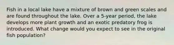 Fish in a local lake have a mixture of brown and green scales and are found throughout the lake. Over a 5-year period, the lake develops more plant growth and an exotic predatory frog is introduced. What change would you expect to see in the original fish population?