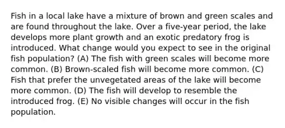 Fish in a local lake have a mixture of brown and green scales and are found throughout the lake. Over a five-year period, the lake develops more plant growth and an exotic predatory frog is introduced. What change would you expect to see in the original fish population? (A) The fish with green scales will become more common. (B) Brown-scaled fish will become more common. (C) Fish that prefer the unvegetated areas of the lake will become more common. (D) The fish will develop to resemble the introduced frog. (E) No visible changes will occur in the fish population.