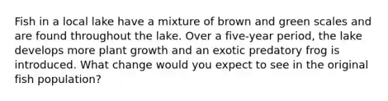 Fish in a local lake have a mixture of brown and green scales and are found throughout the lake. Over a five-year period, the lake develops more plant growth and an exotic predatory frog is introduced. What change would you expect to see in the original fish population?