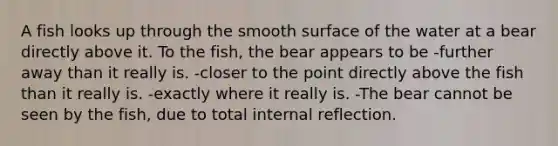 A fish looks up through the smooth surface of the water at a bear directly above it. To the fish, the bear appears to be -further away than it really is. -closer to the point directly above the fish than it really is. -exactly where it really is. -The bear cannot be seen by the fish, due to total internal reflection.